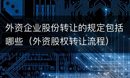 外资企业股份转让的规定包括哪些（外资股权转让流程）