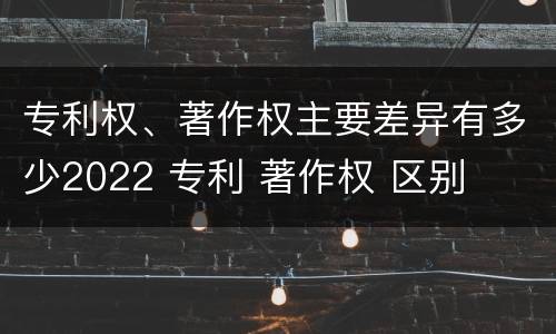 专利权、著作权主要差异有多少2022 专利 著作权 区别