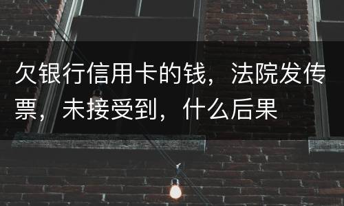 欠银行信用卡的钱，法院发传票，未接受到，什么后果