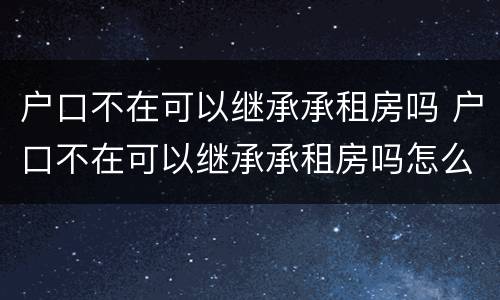户口不在可以继承承租房吗 户口不在可以继承承租房吗怎么办