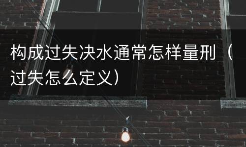 构成过失决水通常怎样量刑（过失怎么定义）