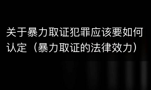 关于暴力取证犯罪应该要如何认定（暴力取证的法律效力）
