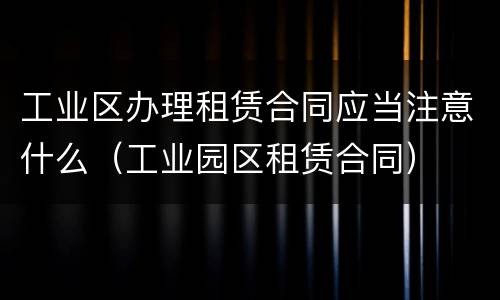 工业区办理租赁合同应当注意什么（工业园区租赁合同）