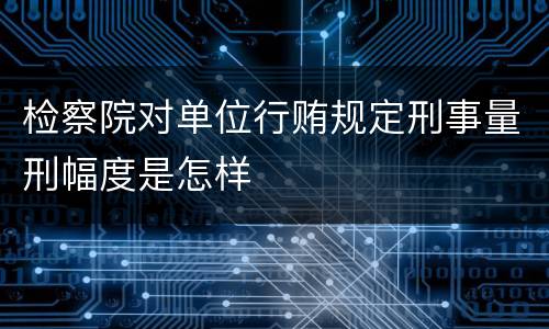 检察院对单位行贿规定刑事量刑幅度是怎样