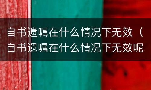 自书遗嘱在什么情况下无效（自书遗嘱在什么情况下无效呢）