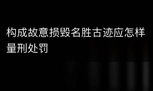 构成故意损毁名胜古迹应怎样量刑处罚
