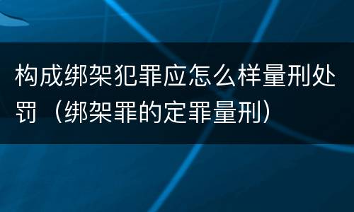 构成绑架犯罪应怎么样量刑处罚（绑架罪的定罪量刑）