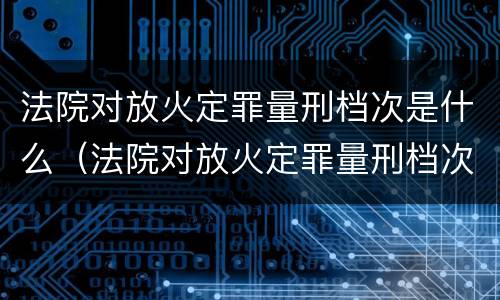 法院对放火定罪量刑档次是什么（法院对放火定罪量刑档次是什么规定）