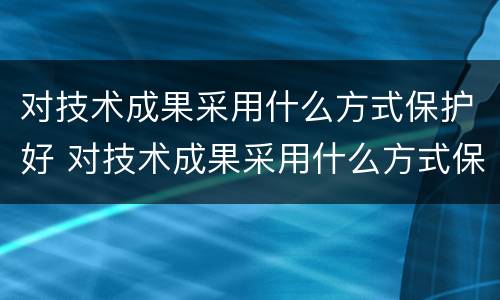 对技术成果采用什么方式保护好 对技术成果采用什么方式保护好客户