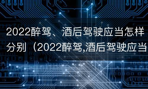 2022醉驾、酒后驾驶应当怎样分别（2022醉驾,酒后驾驶应当怎样分别处罚）