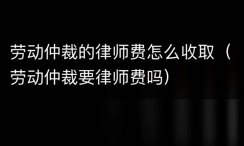 劳动仲裁的律师费怎么收取（劳动仲裁要律师费吗）