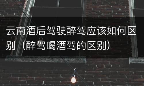 云南酒后驾驶醉驾应该如何区别（醉驾喝酒驾的区别）