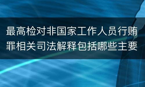 最高检对非国家工作人员行贿罪相关司法解释包括哪些主要规定