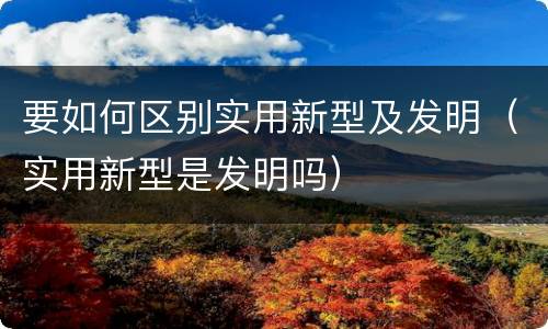 要如何区别实用新型及发明（实用新型是发明吗）