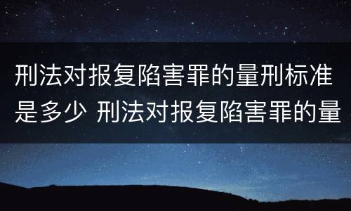 刑法对报复陷害罪的量刑标准是多少 刑法对报复陷害罪的量刑标准是多少年