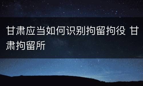 甘肃应当如何识别拘留拘役 甘肃拘留所