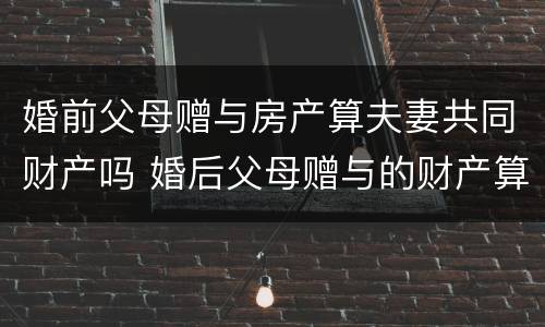 婚前父母赠与房产算夫妻共同财产吗 婚后父母赠与的财产算夫妻共同财产吗