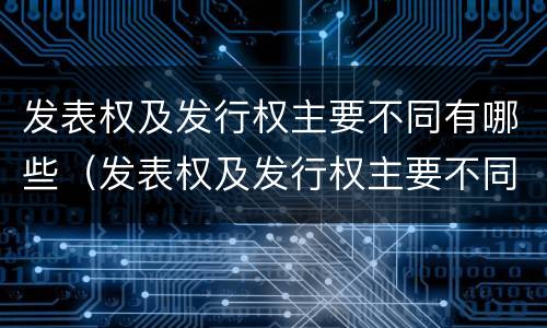 发表权及发行权主要不同有哪些（发表权及发行权主要不同有哪些）