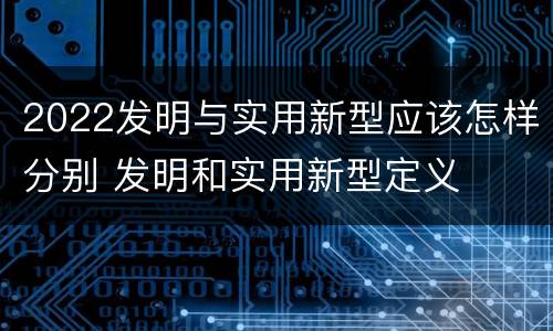 2022发明与实用新型应该怎样分别 发明和实用新型定义