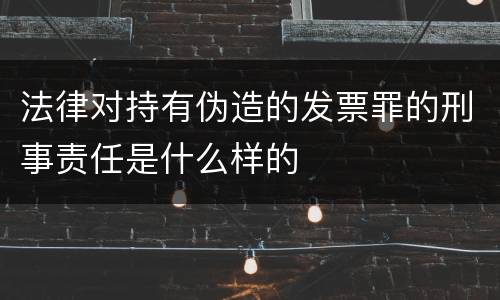法律对持有伪造的发票罪的刑事责任是什么样的