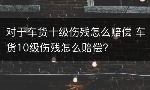 对于车货十级伤残怎么赔偿 车货10级伤残怎么赔偿?