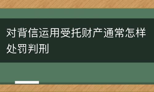 对背信运用受托财产通常怎样处罚判刑
