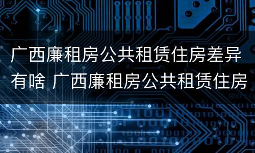 广西廉租房公共租赁住房差异有啥 广西廉租房公共租赁住房差异有啥规定