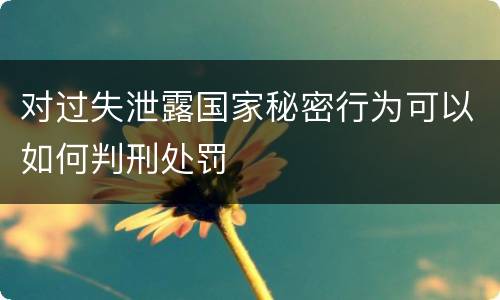 对过失泄露国家秘密行为可以如何判刑处罚