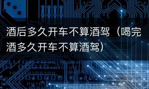 酒后多久开车不算酒驾（喝完酒多久开车不算酒驾）