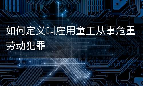 如何定义叫雇用童工从事危重劳动犯罪