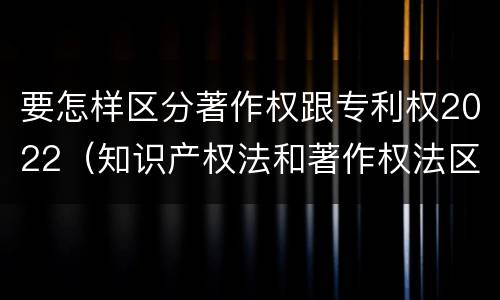 要怎样区分著作权跟专利权2022（知识产权法和著作权法区别）