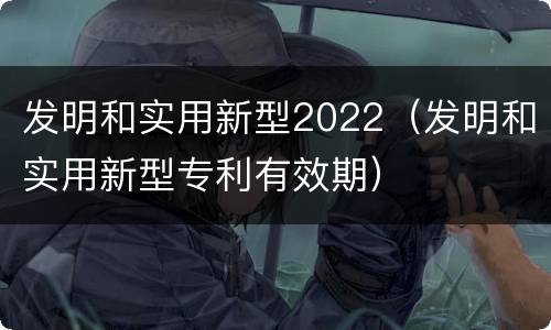 发明和实用新型2022（发明和实用新型专利有效期）
