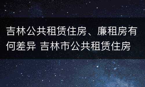 吉林公共租赁住房、廉租房有何差异 吉林市公共租赁住房