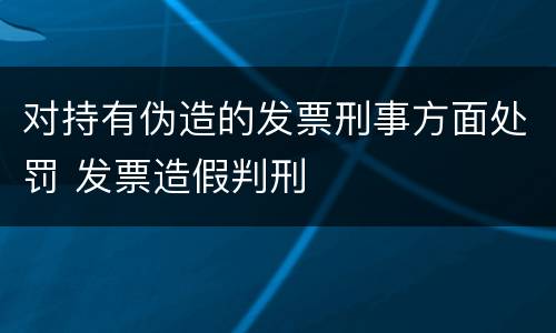 对持有伪造的发票刑事方面处罚 发票造假判刑