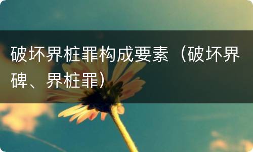 破坏界桩罪构成要素（破坏界碑、界桩罪）