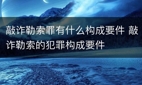 敲诈勒索罪有什么构成要件 敲诈勒索的犯罪构成要件