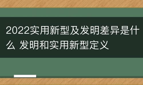 2022实用新型及发明差异是什么 发明和实用新型定义