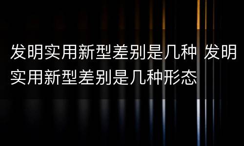 发明实用新型差别是几种 发明实用新型差别是几种形态