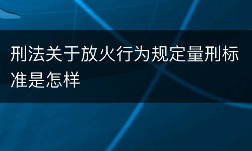 刑法关于放火行为规定量刑标准是怎样
