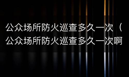 公众场所防火巡查多久一次（公众场所防火巡查多久一次啊）
