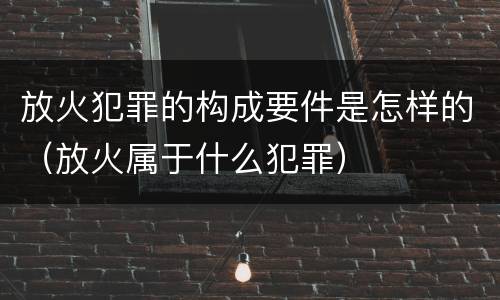 放火犯罪的构成要件是怎样的（放火属于什么犯罪）