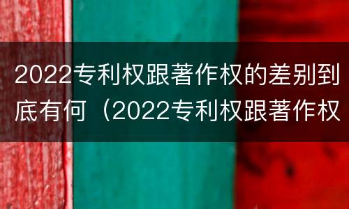 2022专利权跟著作权的差别到底有何（2022专利权跟著作权的差别到底有何影响）