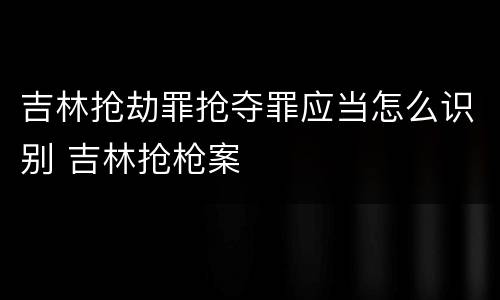 吉林抢劫罪抢夺罪应当怎么识别 吉林抢枪案