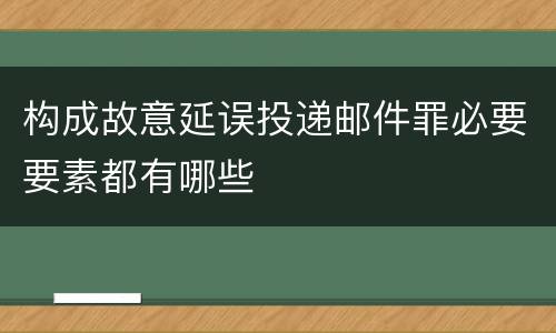 构成故意延误投递邮件罪必要要素都有哪些