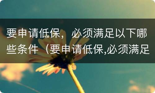 要申请低保，必须满足以下哪些条件（要申请低保,必须满足以下哪些条件呢）