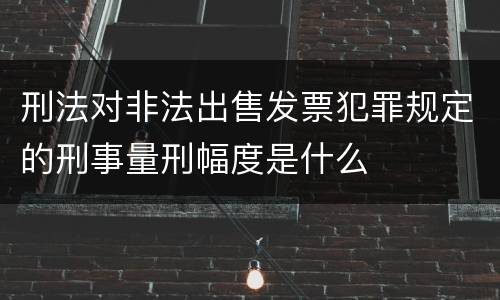 刑法对非法出售发票犯罪规定的刑事量刑幅度是什么