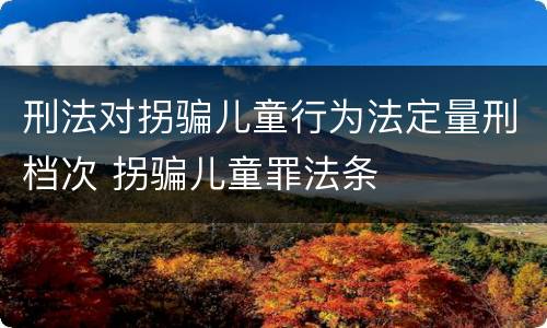 刑法对拐骗儿童行为法定量刑档次 拐骗儿童罪法条