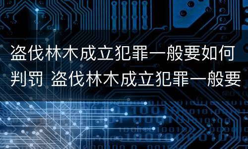 盗伐林木成立犯罪一般要如何判罚 盗伐林木成立犯罪一般要如何判罚呢