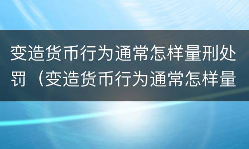 变造货币行为通常怎样量刑处罚（变造货币行为通常怎样量刑处罚的）
