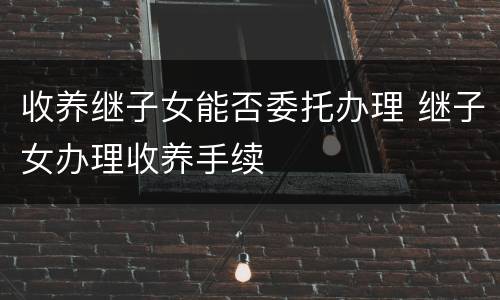 收养继子女能否委托办理 继子女办理收养手续